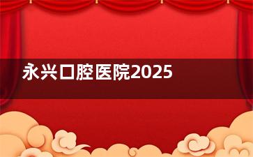 永兴口腔医院2025价格表公布:种植牙|牙齿矫正|镶牙|补牙|拔牙等项目价格一览